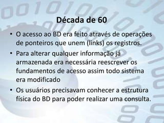 Década de 60O acesso ao BD era feito através de operações de ponteiros que unem (links) os registros. Para alterar qualquer informação já armazenada era necessária reescrever os fundamentos de acesso assim todo sistema era modificadoOs usuários precisavam conhecer a estrutura física do BD para poder realizar uma consulta.