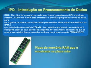 RAM - São chips de memória que podem ser lidos e gravados pela CPU a qualquer
instante. A CPU usa a RAM para armazenar e executar programas vindos do disco,
para
ler e gravar os dados que estão sendo processados. Uma outra característica da
RAM, é
que se trata de uma memória VOLÁTIL. Isso significa que quando o computador é
desligado, todos os seus dados são apagados. Por essa razão, é necessário que os
programas e dados fiquem gravados no disco, que é uma memória PERMANENTE.
 