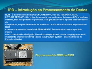 ROM - É a abreviatura de READ ONLY MEMORY, ou seja, "MEMÓRIA PARA
LEITURA APENAS". São chips de memória que podem ser lidos pela CPU a qualquer
instante, mas não podem ser gravados. Sua gravação é feita apenas pelo fabricante
do
computador, ou pelo fabricante de memórias. A outra característica importante de
ROM
é que se trata de uma memória PERMANENTE. Seu conteúdo nunca é perdido,
mesmo
com o computador desligado. Nos microcomputadores, existe um programa muito
importante chamado de BIOS (Basic Input-Output System - Sistema Básico de
Entrada e Saída)
 