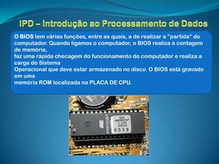 O BIOS tem várias funções, entre as quais, a de realizar a "partida" do
computador. Quando ligamos o computador, o BIOS realiza a contagem
de memória,
faz uma rápida checagem do funcionamento do computador e realiza a
carga do Sistema
Operacional que deve estar armazenado no disco. O BIOS está gravado
em uma
memória ROM localizada na PLACA DE CPU.
 
