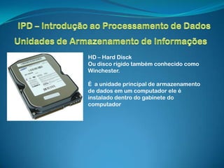 HD – Hard Disck
Ou disco rígido também conhecido como
Winchester.

É a unidade principal de armazenamento
de dados em um computador ele é
instalado dentro do gabinete do
computador
 