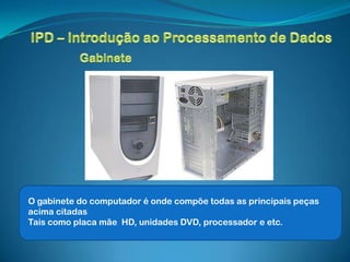O gabinete do computador é onde compõe todas as principais peças
acima citadas
Tais como placa mãe HD, unidades DVD, processador e etc.
 