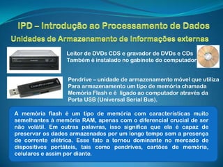 Leitor de DVDs CDS e gravador de DVDs e CDs
                 Também é instalado no gabinete do computador


                  Pendrive – unidade de armazenamento móvel que utiliza
                  Para armazenamento um tipo de memória chamada
                  Memória Flash e é ligado ao computador através da
                  Porta USB (Universal Serial Bus).

A memória flash é um tipo de memória com características muito
semelhantes à memória RAM, apenas com o diferencial crucial de ser
não volátil. Em outras palavras, isso significa que ela é capaz de
preservar os dados armazenados por um longo tempo sem a presença
de corrente elétrica. Esse fato a tornou dominante no mercado de
dispositivos portáteis, tais como pendrives, cartões de memória,
celulares e assim por diante.
 