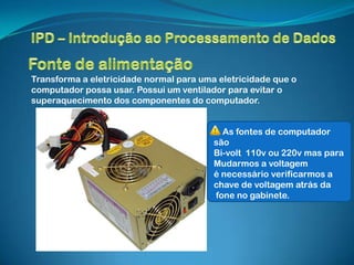 Transforma a eletricidade normal para uma eletricidade que o
computador possa usar. Possui um ventilador para evitar o
superaquecimento dos componentes do computador.


                                           As fontes de computador
                                         são
                                         Bi-volt 110v ou 220v mas para
                                         Mudarmos a voltagem
                                         é necessário verificarmos a
                                         chave de voltagem atrás da
                                         fone no gabinete.
 