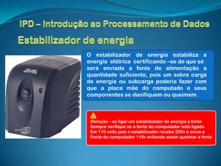 O estabilizador de energia estabiliza a
energia elétrica certificando –se de que só
será enviada a fonte de alimentação a
quantidade suficiente, pois um sobre carga
de energia ou subcarga poderia fazer com
que a placa mãe do computado e seus
componentes se danifiquem ou queimem.



 Atenção – se ligar um estabilizador de energia a fonte
 Sempre verifique se a fonte do computador esta ligada
 Em 110 volts pois o estabilizador recebe 220v e envia a
 Fonte do computador 110v evitando assim queimar a fonte
 