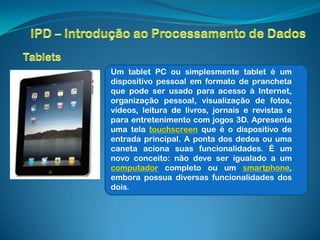 Um tablet PC ou simplesmente tablet é um
dispositivo pessoal em formato de prancheta
que pode ser usado para acesso à Internet,
organização pessoal, visualização de fotos,
vídeos, leitura de livros, jornais e revistas e
para entretenimento com jogos 3D. Apresenta
uma tela touchscreen que é o dispositivo de
entrada principal. A ponta dos dedos ou uma
caneta aciona suas funcionalidades. É um
novo conceito: não deve ser igualado a um
computador completo ou um smartphone,
embora possua diversas funcionalidades dos
dois.
 