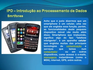 Acho que é justo dizermos que um
smartphone é um celular, uma vez
que ele engloba essa função, porém,
as funcionalidades deste pequeno
dispositivo móvel vão muito além
disso. Smartphone que traduzindo,
significa algo do tipo “telefone
inteligente”, é um aparelho celular
que engloba muitas das principais
tecnologias de comunicação e
serviços      que     temos      num
computador        ou     em    outros
dispositivos, como acesso à e-mails,
mensagens instantâneas (como o
MSN), internet, GPS, entre outros.
 