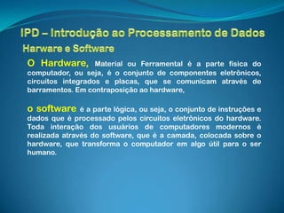 O Hardware,        Material ou Ferramental é a parte física do
computador, ou seja, é o conjunto de componentes eletrônicos,
circuitos integrados e placas, que se comunicam através de
barramentos. Em contraposição ao hardware,

o software     é a parte lógica, ou seja, o conjunto de instruções e
dados que é processado pelos circuitos eletrônicos do hardware.
Toda interação dos usuários de computadores modernos é
realizada através do software, que é a camada, colocada sobre o
hardware, que transforma o computador em algo útil para o ser
humano.
 