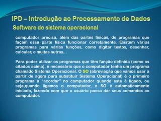 computador precisa, além das partes físicas, de programas que
façam essa parte física funcionar corretamente. Existem vários
programas para várias funções, como digitar textos, desenhar,
calcular, e muitas outras...

Para poder utilizar os programas que têm função definida (como os
citados acima), é necessário que o computador tenha um programa
chamado Sistema Operacional. O SO (abreviação que vamos usar a
partir de agora para substituir Sistema Operacional) é o primeiro
programa a “acordar” no computador quando este é ligado, ou
seja,quando ligamos o computador, o SO é automaticamente
iniciado, fazendo com que o usuário possa dar seus comandos ao
computador.
 