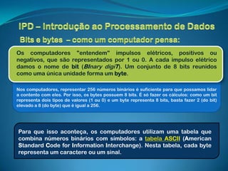 Os computadores "entendem" impulsos elétricos, positivos ou
negativos, que são representados por 1 ou 0. A cada impulso elétrico
damos o nome de bit (BInary digiT). Um conjunto de 8 bits reunidos
como uma única unidade forma um byte.

Nos computadores, representar 256 números binários é suficiente para que possamos lidar
a contento com eles. Por isso, os bytes possuem 8 bits. É só fazer os cálculos: como um bit
representa dois tipos de valores (1 ou 0) e um byte representa 8 bits, basta fazer 2 (do bit)
elevado a 8 (do byte) que é igual a 256.




Para que isso aconteça, os computadores utilizam uma tabela que
combina números binários com símbolos: a tabela ASCII (American
Standard Code for Information Interchange). Nesta tabela, cada byte
representa um caractere ou um sinal.
 