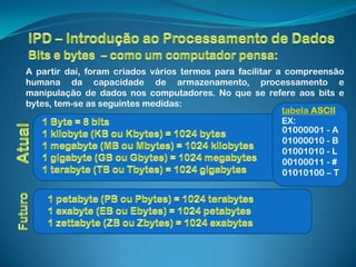 A partir daí, foram criados vários termos para facilitar a compreensão
humana da capacidade de armazenamento, processamento e
manipulação de dados nos computadores. No que se refere aos bits e
bytes, tem-se as seguintes medidas:
                                                          tabela ASCII
                                                          EX:
                                                          01000001 - A
                                                          01000010 - B
                                                          01001010 - L
                                                          00100011 - #
                                                          01010100 – T
 