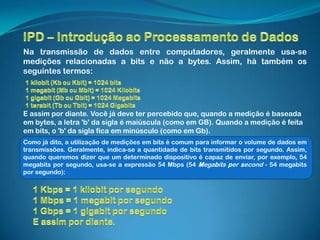Na transmissão de dados entre computadores, geralmente usa-se
medições relacionadas a bits e não a bytes. Assim, há também os
seguintes termos:




E assim por diante. Você já deve ter percebido que, quando a medição é baseada
em bytes, a letra 'b' da sigla é maiúscula (como em GB). Quando a medição é feita
em bits, o 'b' da sigla fica em minúsculo (como em Gb).
Como já dito, a utilização de medições em bits é comum para informar o volume de dados em
transmissões. Geralmente, indica-se a quantidade de bits transmitidos por segundo. Assim,
quando queremos dizer que um determinado dispositivo é capaz de enviar, por exemplo, 54
megabits por segundo, usa-se a expressão 54 Mbps (54 Megabits per second - 54 megabits
por segundo):
 
