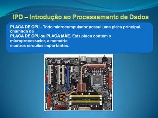 PLACA DE CPU - Todo microcomputador possui uma placa principal,
chamada de
PLACA DE CPU ou PLACA MÃE. Esta placa contém o
microprocessador, a memória
e outros circuitos importantes.
 