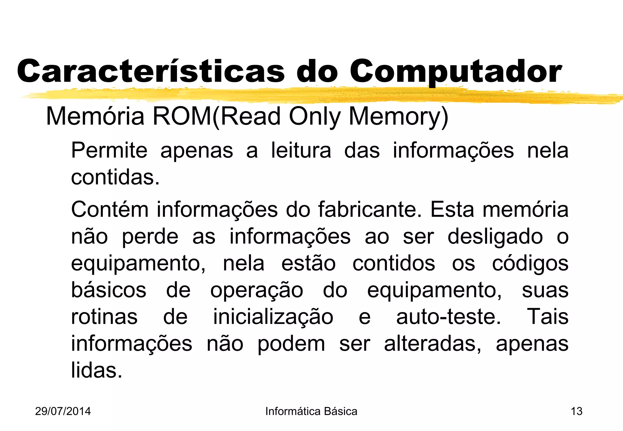 29/07/2014 Informática Básica 13
Características do Computador
Memória ROM(Read Only Memory)
Permite apenas a leitura das informações nela
contidas.
Contém informações do fabricante. Esta memória
não perde as informações ao ser desligado o
equipamento, nela estão contidos os códigos
básicos de operação do equipamento, suas
rotinas de inicialização e auto-teste. Tais
informações não podem ser alteradas, apenas
lidas.
 