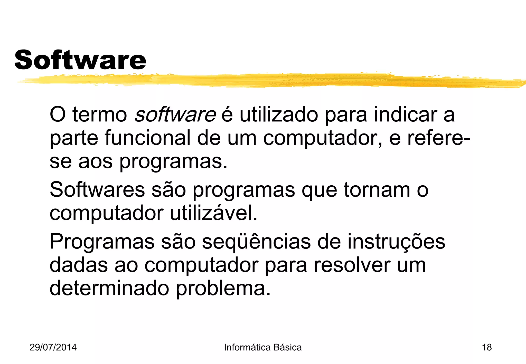 29/07/2014 Informática Básica 18
Software
O termo software é utilizado para indicar a
parte funcional de um computador, e refere-
se aos programas.
Softwares são programas que tornam o
computador utilizável.
Programas são seqüências de instruções
dadas ao computador para resolver um
determinado problema.
 