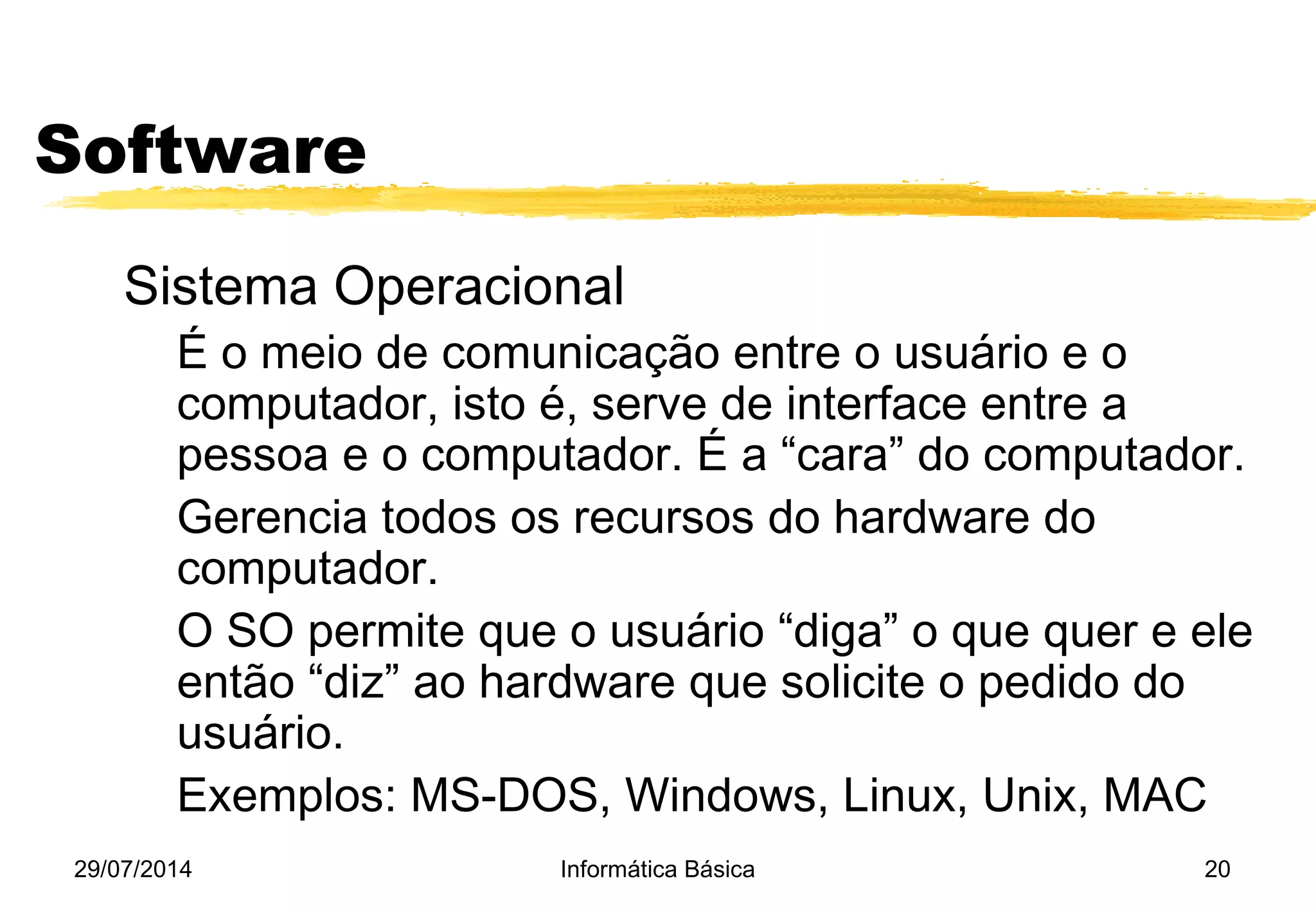 29/07/2014 Informática Básica 20
Software
Sistema Operacional
É o meio de comunicação entre o usuário e o
computador, isto é, serve de interface entre a
pessoa e o computador. É a “cara” do computador.
Gerencia todos os recursos do hardware do
computador.
O SO permite que o usuário “diga” o que quer e ele
então “diz” ao hardware que solicite o pedido do
usuário.
Exemplos: MS-DOS, Windows, Linux, Unix, MAC
 