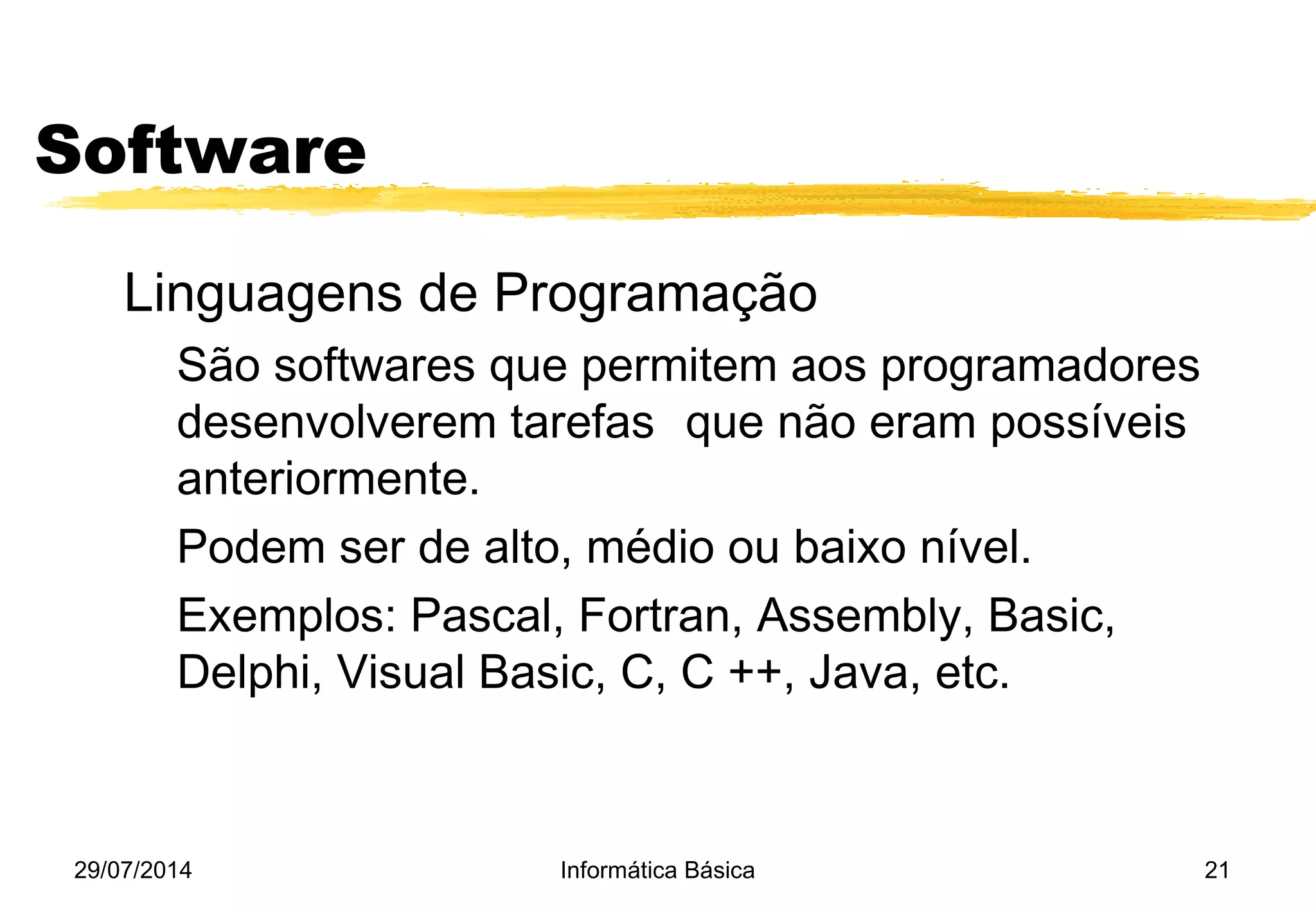29/07/2014 Informática Básica 21
Software
Linguagens de Programação
São softwares que permitem aos programadores
desenvolverem tarefas que não eram possíveis
anteriormente.
Podem ser de alto, médio ou baixo nível.
Exemplos: Pascal, Fortran, Assembly, Basic,
Delphi, Visual Basic, C, C ++, Java, etc.
 