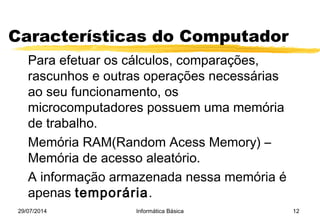 29/07/2014 Informática Básica 12
Características do Computador
Para efetuar os cálculos, comparações,
rascunhos e outras operações necessárias
ao seu funcionamento, os
microcomputadores possuem uma memória
de trabalho.
Memória RAM(Random Acess Memory) –
Memória de acesso aleatório.
A informação armazenada nessa memória é
apenas temporária.
 