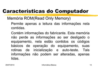 29/07/2014 Informática Básica 13
Características do Computador
Memória ROM(Read Only Memory)
Permite apenas a leitura das informações nela
contidas.
Contém informações do fabricante. Esta memória
não perde as informações ao ser desligado o
equipamento, nela estão contidos os códigos
básicos de operação do equipamento, suas
rotinas de inicialização e auto-teste. Tais
informações não podem ser alteradas, apenas
lidas.
 