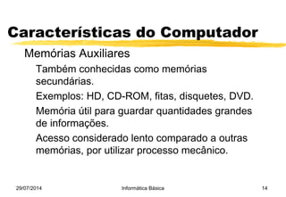 29/07/2014 Informática Básica 14
Características do Computador
Memórias Auxiliares
Também conhecidas como memórias
secundárias.
Exemplos: HD, CD-ROM, fitas, disquetes, DVD.
Memória útil para guardar quantidades grandes
de informações.
Acesso considerado lento comparado a outras
memórias, por utilizar processo mecânico.
 