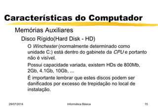 29/07/2014 Informática Básica 15
Características do Computador
Memórias Auxiliares
Disco Rígido(Hard Disk - HD)
O Winchester (normalmente determinado como
unidade C:) está dentro do gabinete da CPU e portanto
não é visível.
Possui capacidade variada, existem HDs de 800Mb,
2Gb, 4.1Gb, 10Gb, ...
É importante lembrar que estes discos podem ser
danificados por excesso de trepidação no local de
instalação.
 