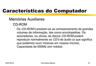 29/07/2014 Informática Básica 16
Características do Computador
Memórias Auxiliares
CD-ROM
Os CD-ROM’s prestam-se ao armazenamento de grandes
volumes de informação, tais como enciclopédias. Os
acionadores, ou drives, de discos CD-ROM podem
reproduzir normalmente os CD’s de áudio (o que significa
que podemos ouvir músicas em nossos micros).
Capacidade de 650Mb (em média).
 