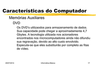 29/07/2014 Informática Básica 17
Características do Computador
Memórias Auxiliares
DVD
Os DVD’s utilizaodos para armazenamento de dados.
Sua capacidade pode chegar a aproximadamente 4,7
Gbytes. A tecnologia utilizada nos acionadores
encontrados nos microcomputadores ainda não difundiu
sua regravação, devido ao alto custo envolvido.
Especula-se que eles substituirão por completo as fitas
de vídeo.
 