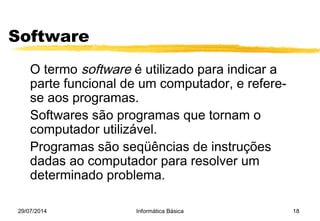 29/07/2014 Informática Básica 18
Software
O termo software é utilizado para indicar a
parte funcional de um computador, e refere-
se aos programas.
Softwares são programas que tornam o
computador utilizável.
Programas são seqüências de instruções
dadas ao computador para resolver um
determinado problema.
 