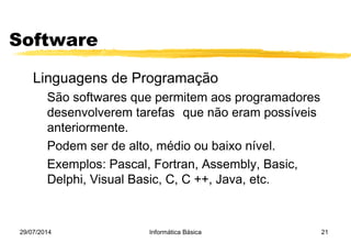 29/07/2014 Informática Básica 21
Software
Linguagens de Programação
São softwares que permitem aos programadores
desenvolverem tarefas que não eram possíveis
anteriormente.
Podem ser de alto, médio ou baixo nível.
Exemplos: Pascal, Fortran, Assembly, Basic,
Delphi, Visual Basic, C, C ++, Java, etc.
 