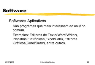 29/07/2014 Informática Básica 22
Software
Softwares Aplicativos
São programas que mais interessam ao usuário
comum.
Exemplos: Editores de Texto(Word/Writer),
Planilhas Eletrônicas(Excel/Calc), Editores
Gráficos(Corel/Draw), entre outros.
 