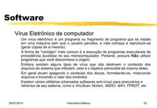 29/07/2014 Informática Básica 23
Software
Vírus Eletrônico de computador
Um vírus eletrônico é um programa ou fragmento de programa que se instala
em uma máquina sem que o usuário perceba, e nela começa a reproduzir-se
(gerar cópias de si mesmo).
A forma de "contágio" mais comum é a execução de programas executáveis de
procedência duvidosa no seu microcomputador. Portanto, procure Não utilizar
programas que você desconhece a origem.
Embora existam alguns tipos de vírus que não destroem o conteúdo dos
arquivos do sistema que infectam, este é o objetivo primordial da maioria deles.
Em geral atuam apagando o conteúdo dos discos, formatando-os, misturando
arquivos e trocando o valor dos símbolos.
Existem vários utilitários (chamados softwares anti-vírus) para procurá-los e
retirá-los de seu sistema, como o ViruScan, Norton, MSAV, NAV, FPROT, etc.
 