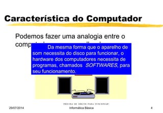 29/07/2014 Informática Básica 4
Característica do Computador
Podemos fazer uma analogia entre o
computador e um aparelho de som:
O HARDWARE DE SEU APARELHO DE SOM É A MÁQUINA
QUE O COMPÕE: PRATO, CAIXAS, AGULHA, ETC...
PRECISA DE DISCOS PARA FUNCIONAR!
Da mesma forma que o aparelho de
som necessita do disco para funcionar, o
hardware dos computadores necessita de
programas, chamados SOFTWARES, para
seu funcionamento.
 