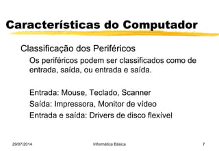 29/07/2014 Informática Básica 7
Características do Computador
Classificação dos Periféricos
Os periféricos podem ser classificados como de
entrada, saída, ou entrada e saída.
Entrada: Mouse, Teclado, Scanner
Saída: Impressora, Monitor de vídeo
Entrada e saída: Drivers de disco flexível
 