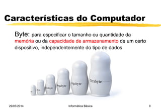 Características do Computador
Byte: para especificar o tamanho ou quantidade da 
memória ou da capacidade de armazenamento de um certo
dispositivo, independentemente do tipo de dados
29/07/2014 Informática Básica 9
 