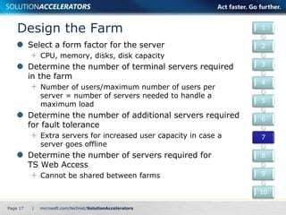 Design the Farm 
Select a form factor for the server 
CPU, memory, disks, disk capacity 
Determine the number of terminal servers required 
in the farm 
Number of users/maximum number of users per 
server = number of servers needed to handle a 
maximum load 
Determine the number of additional servers required 
for fault tolerance 
Extra servers for increased user capacity in case a 
server goes offline 
Determine the number of servers required for 
TS Web Access 
Cannot be shared between farms 
Page 17 | 
1 
2 
3 
4 
5 
6 
7 
8 
9 
10 
 