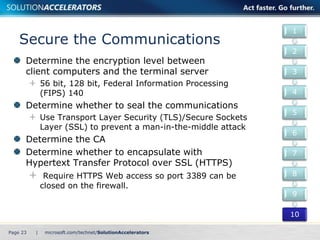 Secure the Communications 
Determine the encryption level between 
client computers and the terminal server 
56 bit, 128 bit, Federal Information Processing 
(FIPS) 140 
Determine whether to seal the communications 
Use Transport Layer Security (TLS)/Secure Sockets 
Layer (SSL) to prevent a man-in-the-middle attack 
Determine the CA 
Determine whether to encapsulate with 
Hypertext Transfer Protocol over SSL (HTTPS) 
Require HTTPS Web access so port 3389 can be 
closed on the firewall. 
Page 23 | 
1 
2 
3 
4 
5 
6 
7 
8 
9 
10 
 