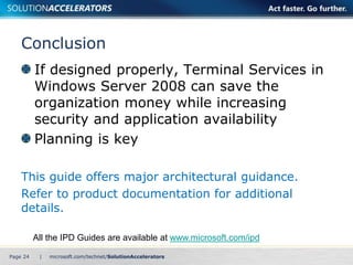 Conclusion 
If designed properly, Terminal Services in 
Windows Server 2008 can save the 
organization money while increasing 
security and application availability 
Planning is key 
This guide offers major architectural guidance. 
Refer to product documentation for additional 
details. 
All the IPD Guides are available at www.microsoft.com/ipd 
Page 24 | 
 