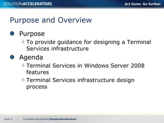 Purpose and Overview 
Purpose 
To provide guidance for designing a Terminal 
Services infrastructure 
Agenda 
Terminal Services in Windows Server 2008 
features 
Terminal Services infrastructure design 
process 
Page 5 | 
 