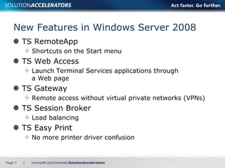 New Features in Windows Server 2008 
TS RemoteApp 
Shortcuts on the Start menu 
TS Web Access 
Launch Terminal Services applications through 
a Web page 
TS Gateway 
Remote access without virtual private networks (VPNs) 
TS Session Broker 
Load balancing 
TS Easy Print 
No more printer driver confusion 
Page 7 | 
 