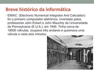 Breve histórico da informática
• ENIAC (Electronic Numerical Integrator And Calculator)
foi o primeiro computador eletrônico, inventado pelos
professores John Eckert e John Mauchly da Universidade
da Pennsylvania (E.U.A.), em 1946. Tinha cerca de
18000 válvulas, ocupava três andares e queimava uma
válvula a cada dois minutos.
 