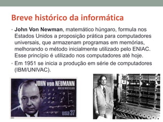 Breve histórico da informática
• John Von Newman, matemático húngaro, formula nos
Estados Unidos a proposição prática para computadores
universais, que armazenam programas em memórias,
melhorando o método inicialmente utilizado pelo ENIAC.
Esse princípio é utilizado nos computadores até hoje.
• Em 1951 se inicia a produção em série de computadores
(IBM/UNIVAC).
 