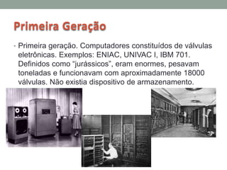 Primeira Geração
• Primeira geração. Computadores constituídos de válvulas
eletrônicas. Exemplos: ENIAC, UNIVAC I, IBM 701.
Definidos como “jurássicos”, eram enormes, pesavam
toneladas e funcionavam com aproximadamente 18000
válvulas. Não existia dispositivo de armazenamento.
 