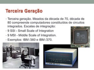 Terceira Geração
• Terceira geração. Meados da década de 70, década de
80 compreende computadores constituídos de circuitos
integrados. Escalas de integração:
• 9 SSI - Small Scale of Integration
• 9 MSI - Middle Scale of Integration.
• Exemplos: IBM /360 e IBM /370.
 