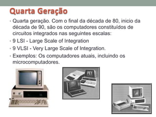 Quarta Geração
• Quarta geração. Com o final da década de 80, inicio da
década de 90, são os computadores constituídos de
circuitos integrados nas seguintes escalas:
• 9 LSI - Large Scale of Integration
• 9 VLSI - Very Large Scale of Integration.
• Exemplos: Os computadores atuais, incluindo os
microcomputadores.
 