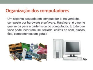 Organização dos computadores
• Um sistema baseado em computador é, na verdade,
composto por hardware e software. Hardware é o nome
que se dá para a parte física do computador. É tudo que
você pode tocar (mouse, teclado, caixas de som, placas,
fios, componentes em geral).
 