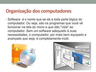 Organização dos computadores
• Software é o nome que se dá a toda parte lógica do
computador. Ou seja, são os programas que você vê
funcionar na tela do micro e que dão "vida" ao
computador. Sem um software adequado à suas
necessidades, o computador, por mais bem equipado e
avançado que seja, é completamente inútil.
 