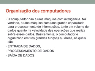 Organização dos computadores
• O computador não é uma máquina com inteligência. Na
verdade, é uma máquina com uma grande capacidade
para processamento de informações, tanto em volume de
dados quanto na velocidade das operações que realiza
sobre esses dados. Basicamente, o computador é
organizado em três grandes funções ou áreas, as quais
são:
• ENTRADA DE DADOS,
• PROCESSAMENTO DE DADOS
• SAÍDA DE DADOS
 
