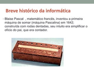 Breve histórico da informática
• Blaise Pascal , matemático francês, inventou a primeira
máquina de somar (máquina Pascalina) em 1642;
construída com rodas dentadas, seu intuito era simplificar o
ofício do pai, que era contador.
 