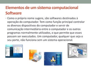 Elementos de um sistema computacional
Software
• Como o próprio nome sugere, são softwares destinados à
operação do computador. Tem como função principal controlar
os diversos dispositivos do computador e servir de
comunicação intermediária entre o computador e os outros
programas normalmente utilizados, o que permite que esses
possam ser executados. Um computador, qualquer que seja o
seu porte, não funciona sem um sistema operacional.
 