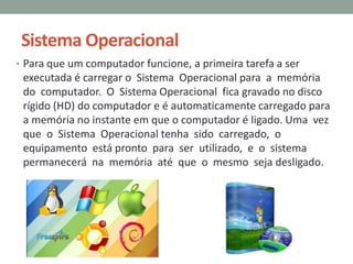 Sistema Operacional
• Para que um computador funcione, a primeira tarefa a ser
executada é carregar o Sistema Operacional para a memória
do computador. O Sistema Operacional fica gravado no disco
rígido (HD) do computador e é automaticamente carregado para
a memória no instante em que o computador é ligado. Uma vez
que o Sistema Operacional tenha sido carregado, o
equipamento está pronto para ser utilizado, e o sistema
permanecerá na memória até que o mesmo seja desligado.
 